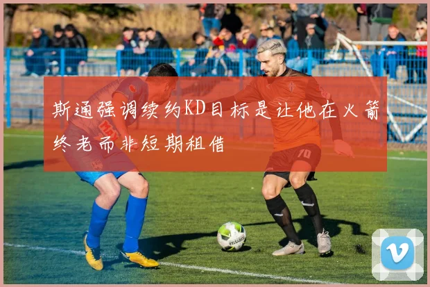 斯通强调续约KD目标是让他在火箭终老而非短期租借