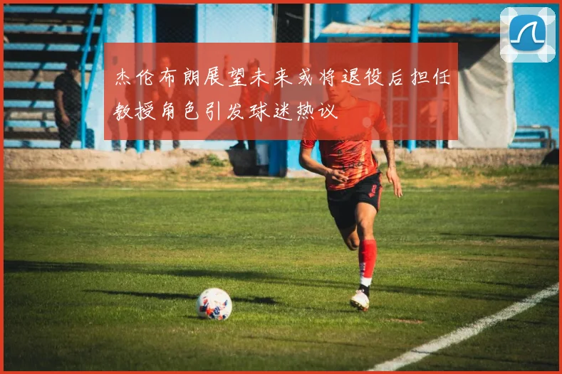 杰伦布朗展望未来或将退役后担任教授角色引发球迷热议