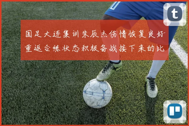 国足大连集训朱辰杰伤情恢复良好重返合练状态积极备战接下来的比赛