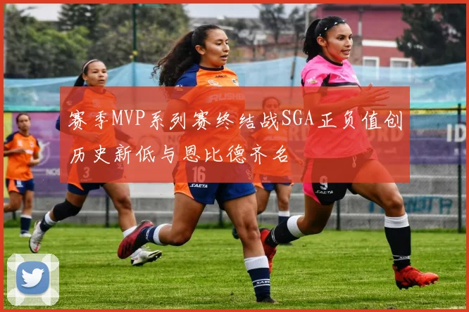赛季MVP系列赛终结战SGA正负值创历史新低与恩比德齐名