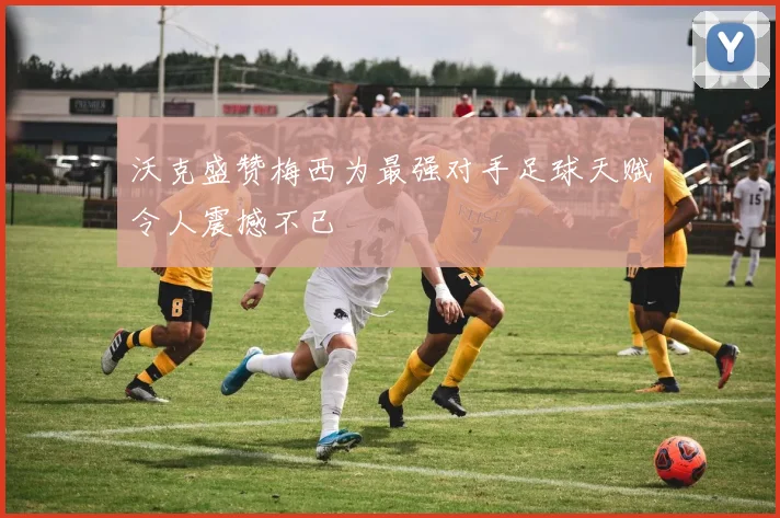 沃克盛赞梅西为最强对手足球天赋令人震撼不已