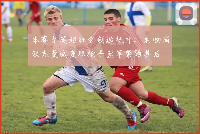 本赛季英超机会创造统计：利物浦领先曼城曼联枪手蓝军紧随其后