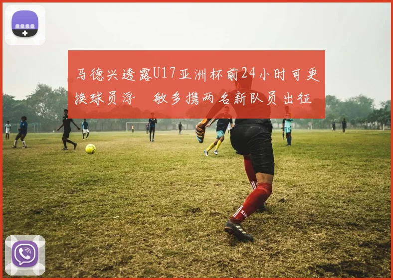 马德兴透露U17亚洲杯前24小时可更换球员浮嶋敏多携两名新队员出征