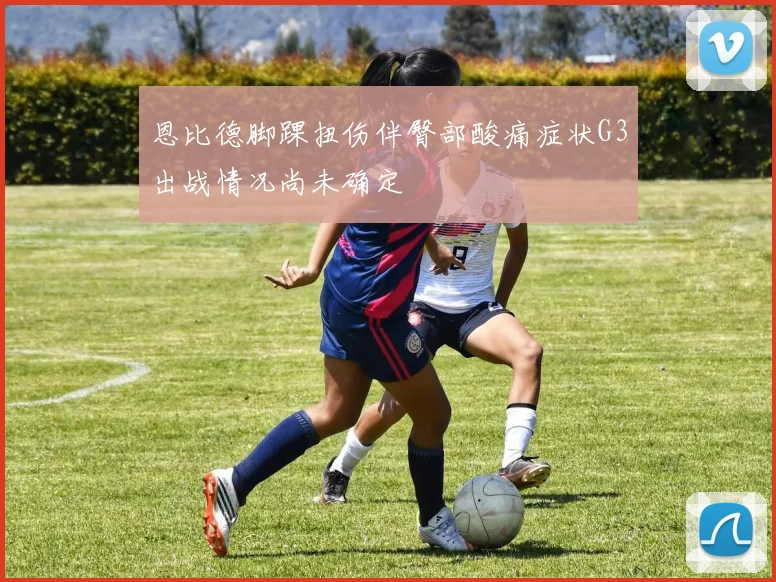 恩比德脚踝扭伤伴臀部酸痛症状G3出战情况尚未确定