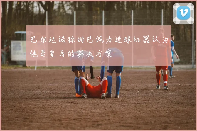 巴尔达诺称姆巴佩为进球机器认为他是皇马的解决方案