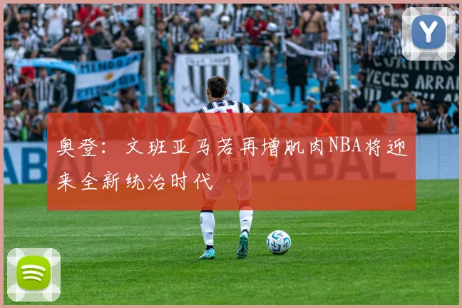 奥登：文班亚马若再增肌肉NBA将迎来全新统治时代