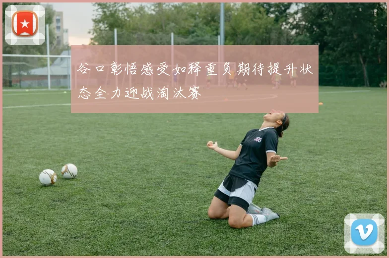 谷口彰悟感受如释重负期待提升状态全力迎战淘汰赛
