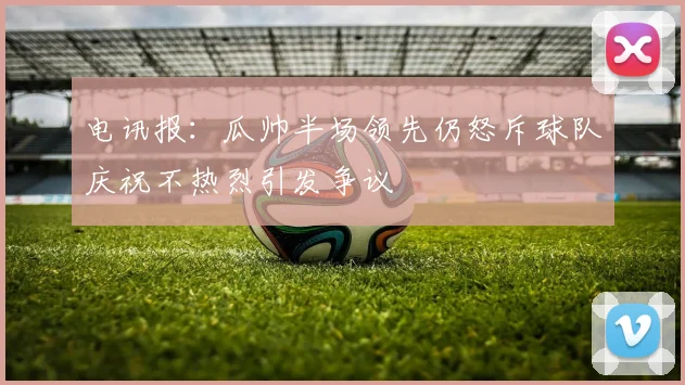 电讯报：瓜帅半场领先仍怒斥球队庆祝不热烈引发争议